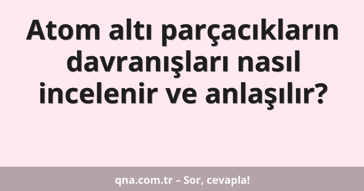 Atom altı parçacıkların davranışları nasıl incelenir ve anlaşılır?