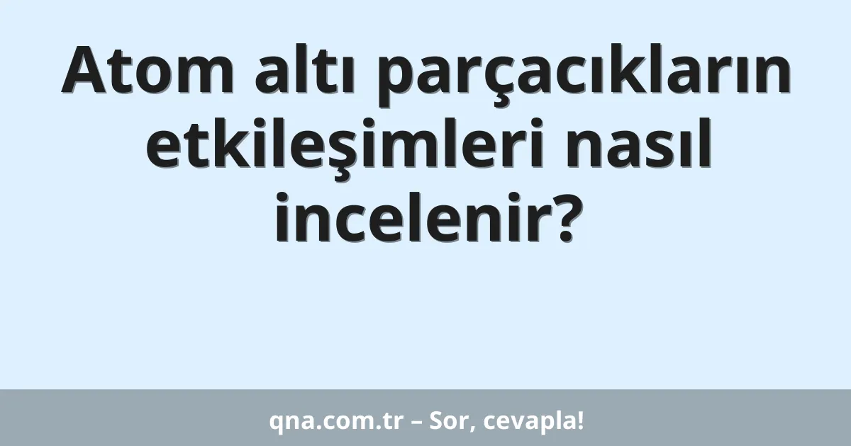 Atom altı parçacıkların etkileşimleri nasıl incelenir?