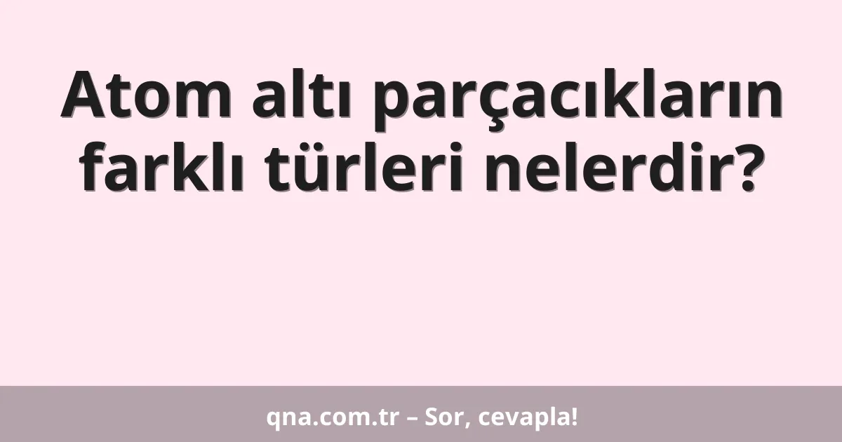 Atom altı parçacıkların farklı türleri nelerdir?