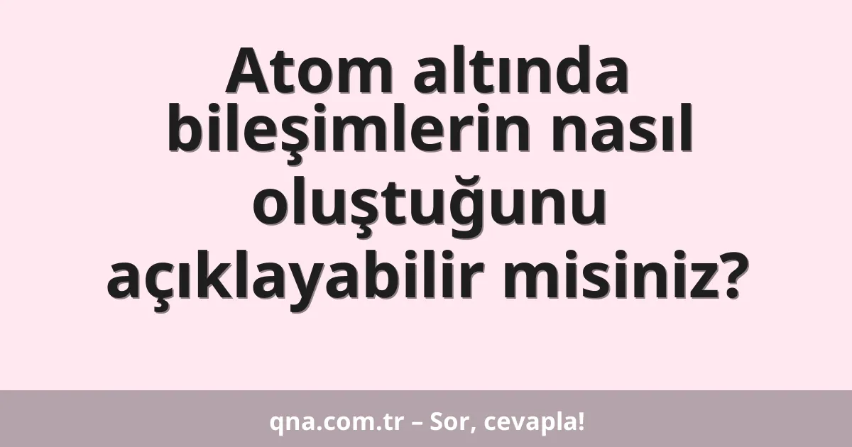 Atom altında bileşimlerin nasıl oluştuğunu açıklayabilir misiniz?