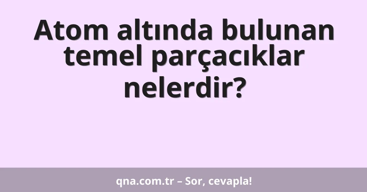 Atom altında bulunan temel parçacıklar nelerdir?