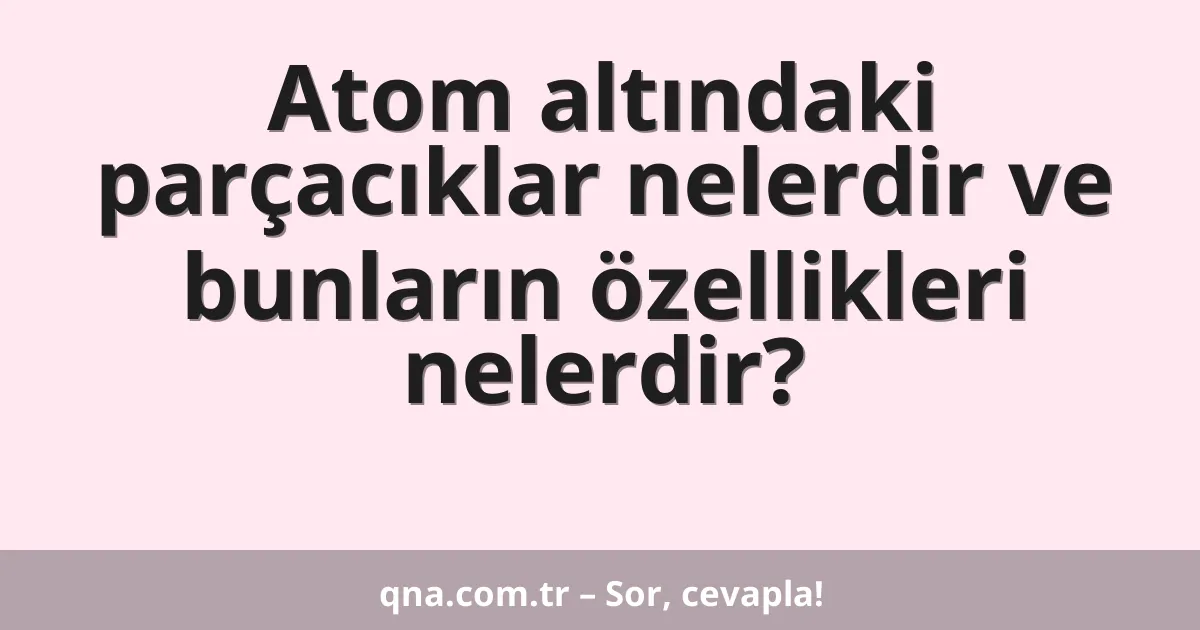 Atom altındaki parçacıklar nelerdir ve bunların özellikleri nelerdir?