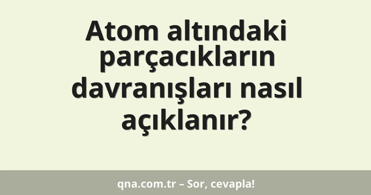 Atom altındaki parçacıkların davranışları nasıl açıklanır?