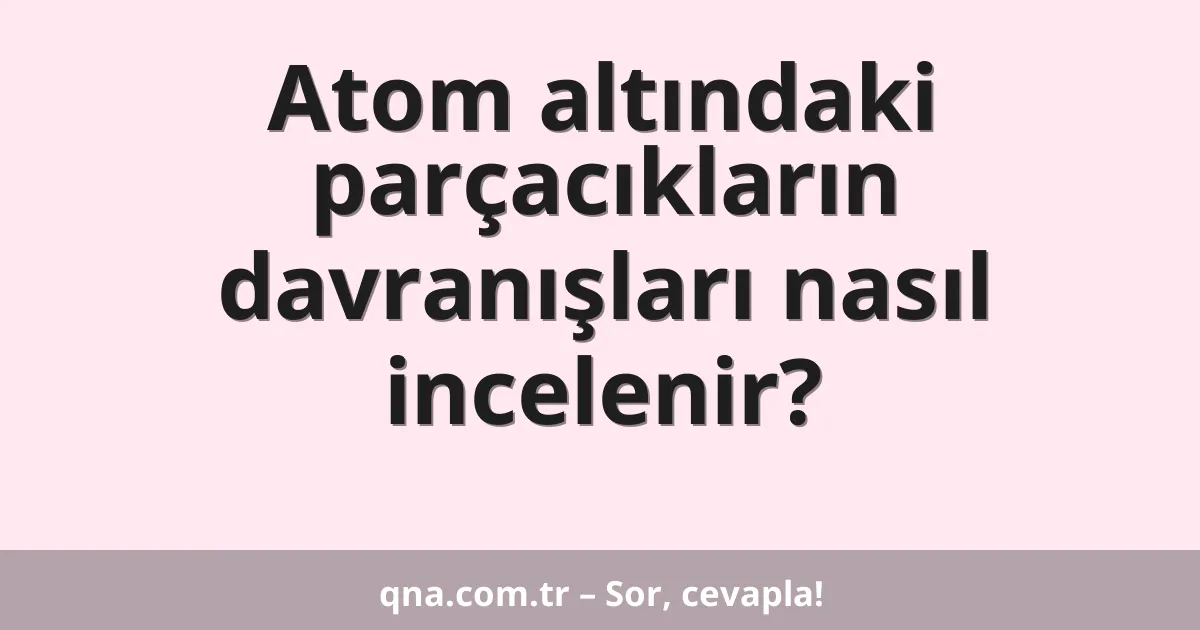 Atom altındaki parçacıkların davranışları nasıl incelenir?