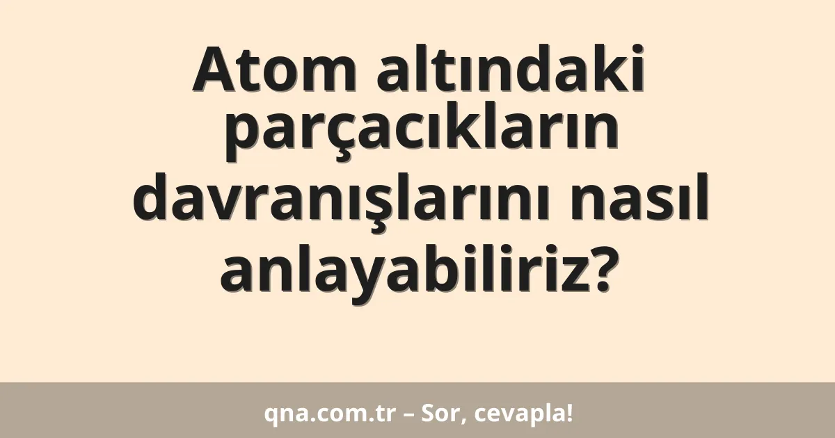 Atom altındaki parçacıkların davranışlarını nasıl anlayabiliriz?