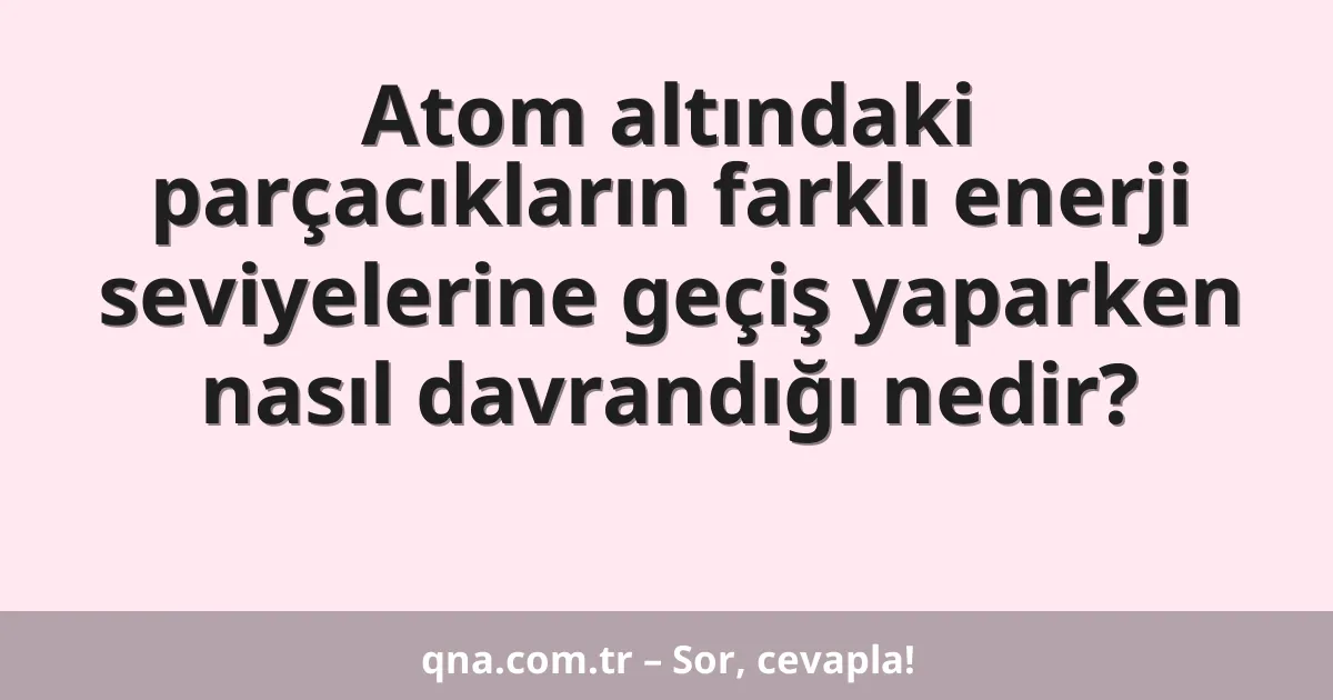 Atom altındaki parçacıkların farklı enerji seviyelerine geçiş yaparken nasıl davrandığı nedir?