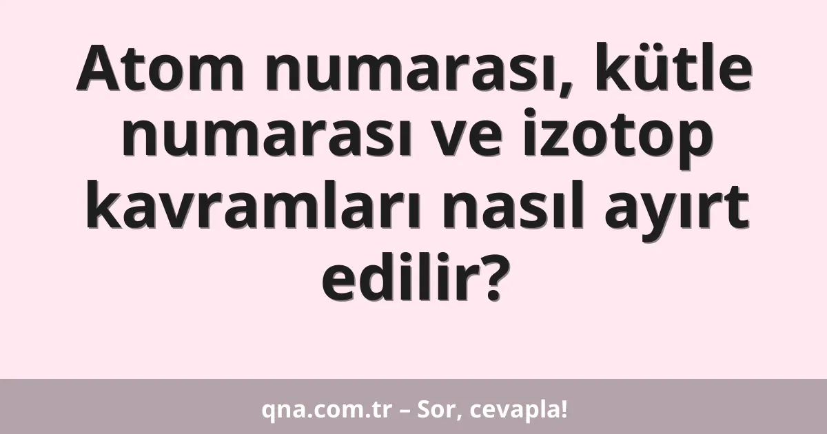 Atom numarası, kütle numarası ve izotop kavramları nasıl ayırt edilir?