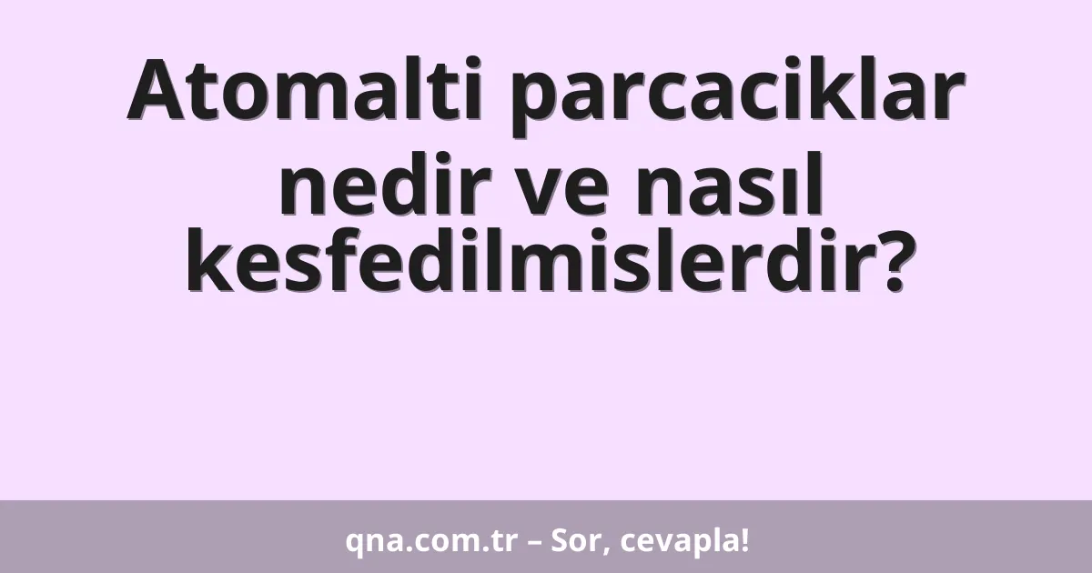 Atomalti parcaciklar nedir ve nasıl kesfedilmislerdir?