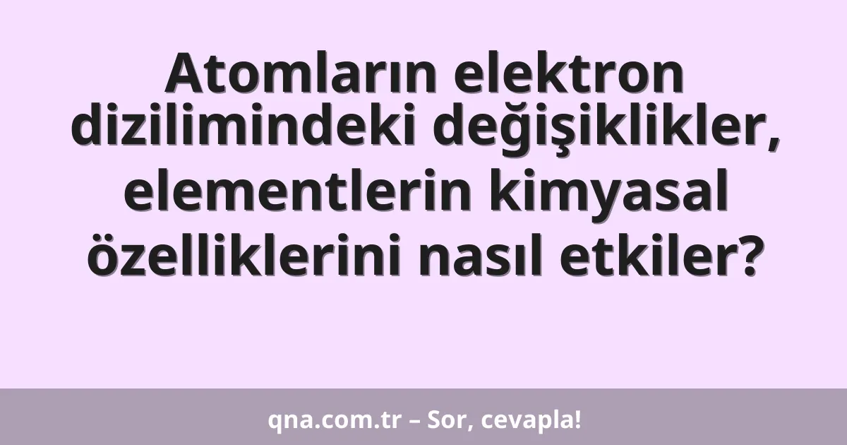 Atomların elektron dizilimindeki değişiklikler, elementlerin kimyasal özelliklerini nasıl etkiler?