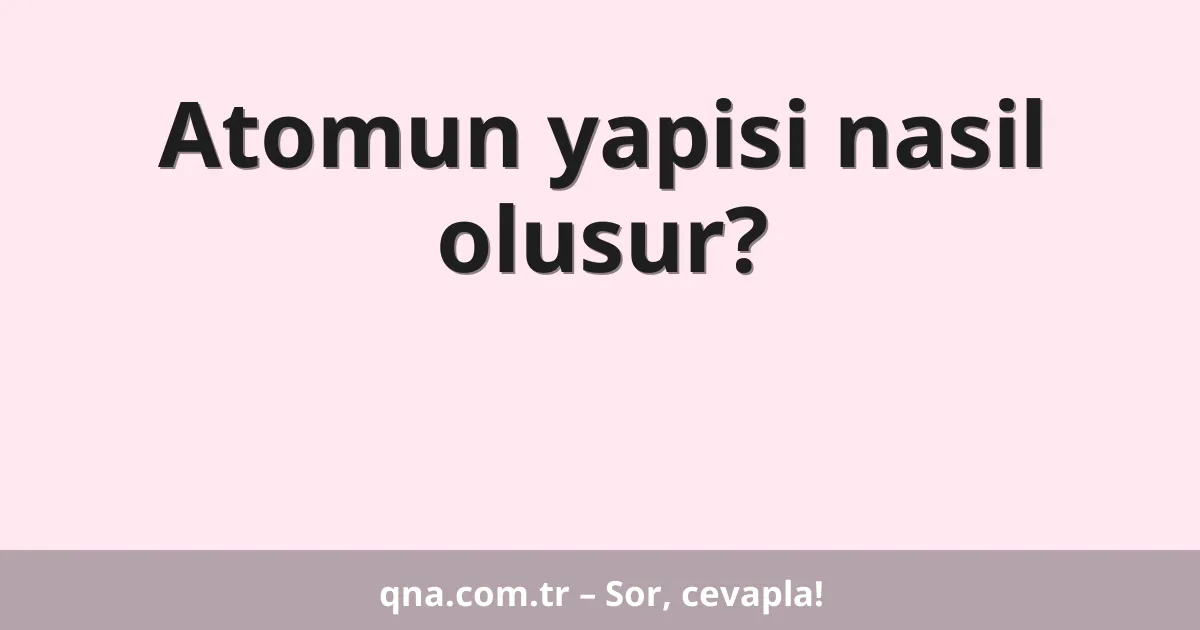 Atomun yapisi nasil olusur?