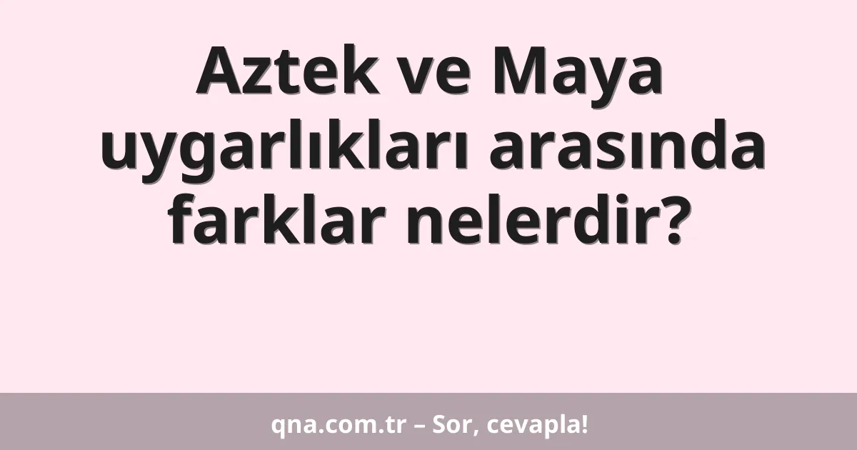 Aztek ve Maya uygarlıkları arasında farklar nelerdir?