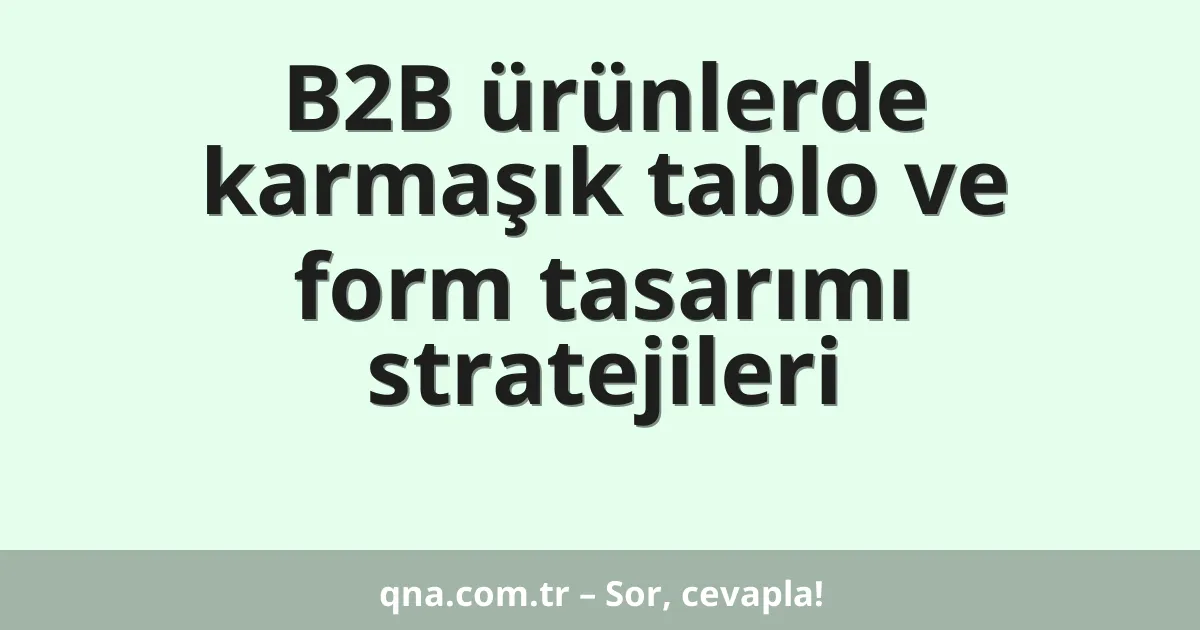 B2B ürünlerde karmaşık tablo ve form tasarımı stratejileri