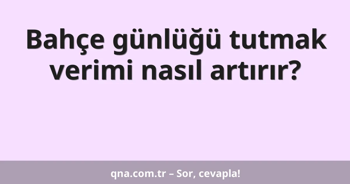 Bahçe günlüğü tutmak verimi nasıl artırır?