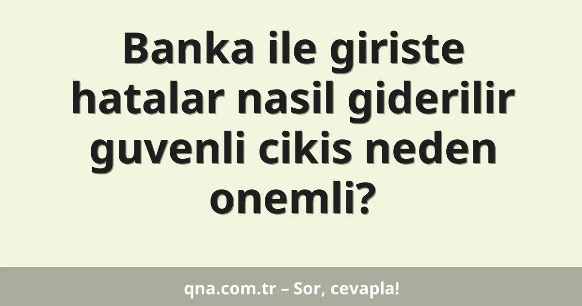 Banka ile giriste hatalar nasil giderilir guvenli cikis neden onemli?