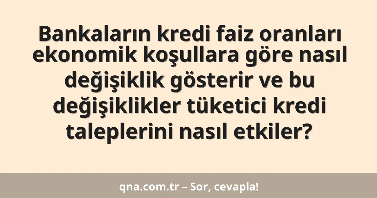 Bankaların kredi faiz oranları ekonomik koşullara göre nasıl değişiklik gösterir ve bu değişiklikler tüketici kredi taleplerini nasıl etkiler?