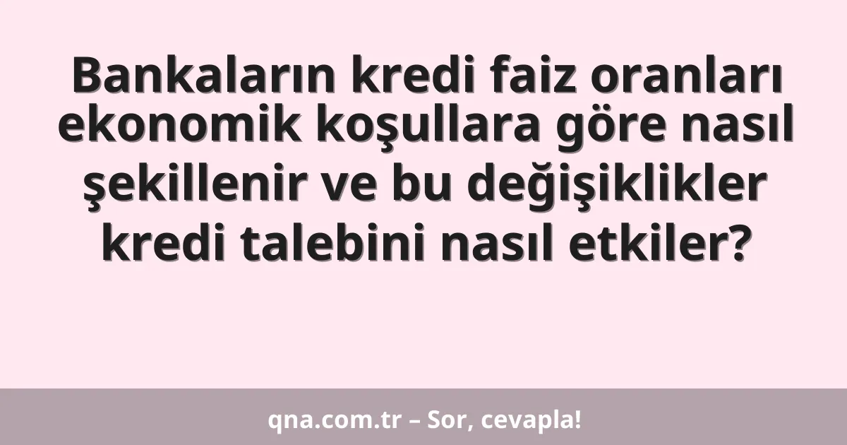 Bankaların kredi faiz oranları ekonomik koşullara göre nasıl şekillenir ve bu değişiklikler kredi talebini nasıl etkiler?