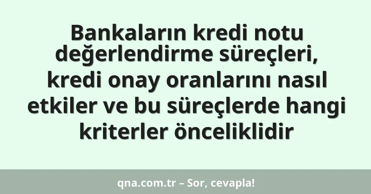 Bankaların kredi notu değerlendirme süreçleri, kredi onay oranlarını nasıl etkiler ve bu süreçlerde hangi kriterler önceliklidir