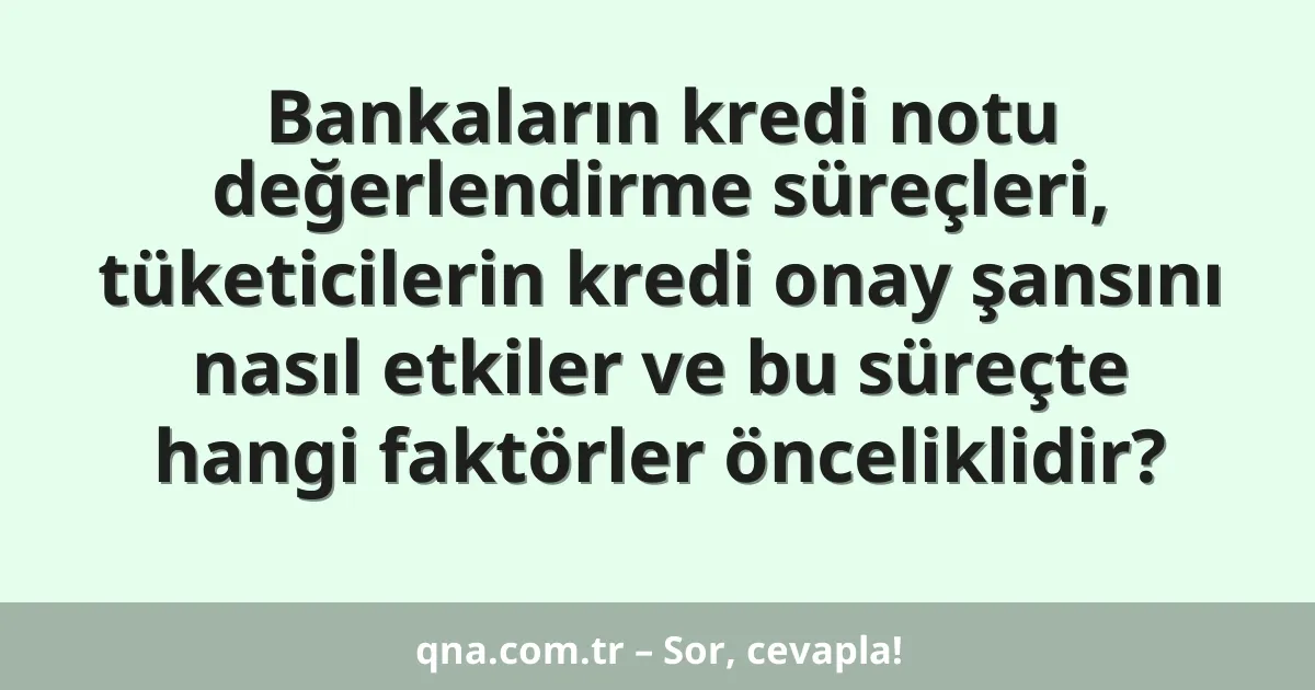 Bankaların kredi notu değerlendirme süreçleri, tüketicilerin kredi onay şansını nasıl etkiler ve bu süreçte hangi faktörler önceliklidir?