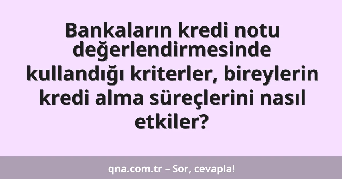 Bankaların kredi notu değerlendirmesinde kullandığı kriterler, bireylerin kredi alma süreçlerini nasıl etkiler?