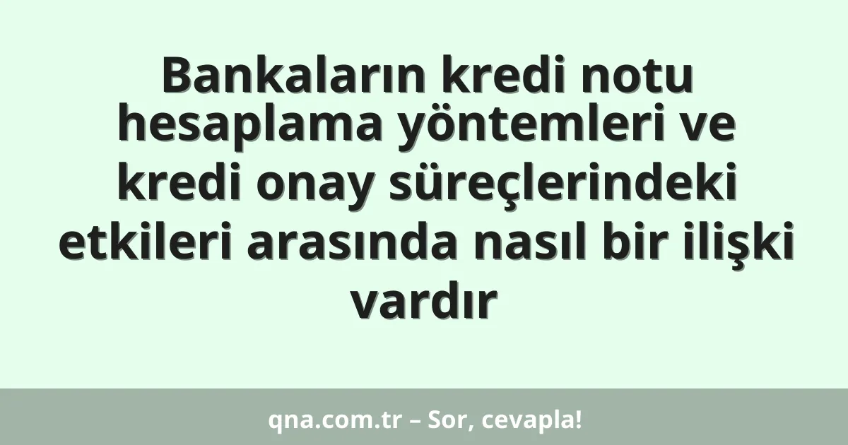 Bankaların kredi notu hesaplama yöntemleri ve kredi onay süreçlerindeki etkileri arasında nasıl bir ilişki vardır