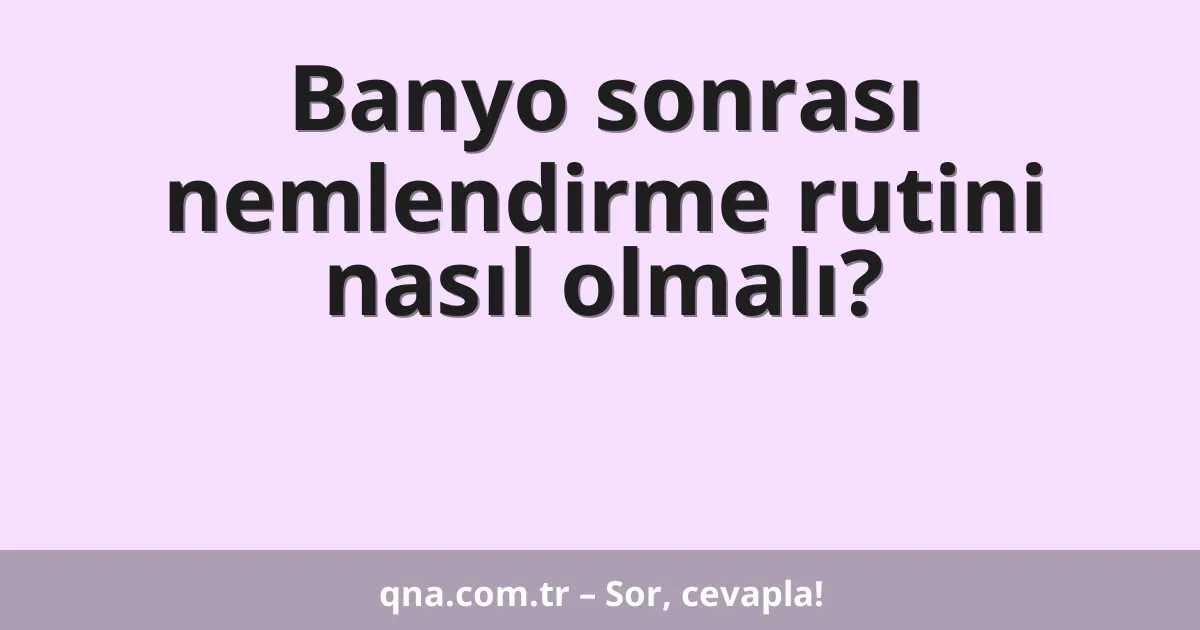 Banyo sonrası nemlendirme rutini nasıl olmalı?