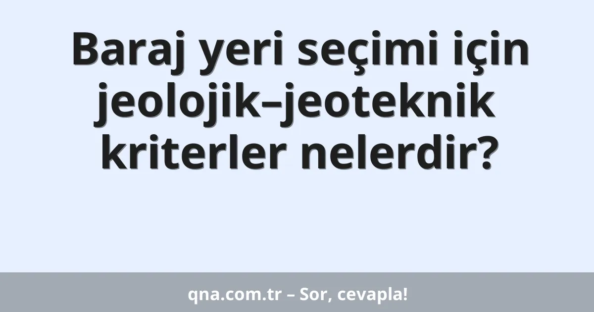 Baraj yeri seçimi için jeolojik–jeoteknik kriterler nelerdir?