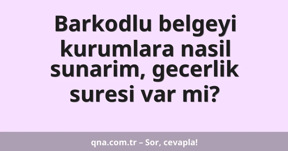 Barkodlu belgeyi kurumlara nasil sunarim, gecerlik suresi var mi?