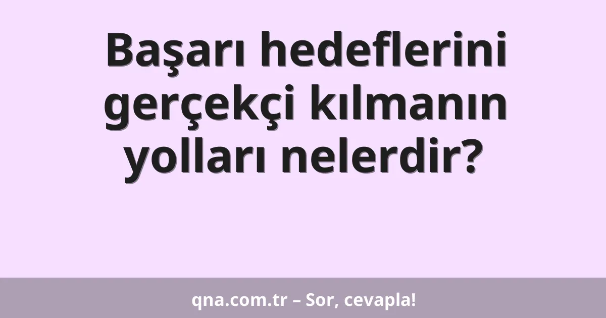 Başarı hedeflerini gerçekçi kılmanın yolları nelerdir?