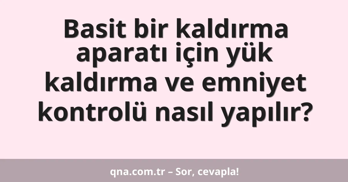 Basit bir kaldırma aparatı için yük kaldırma ve emniyet kontrolü nasıl yapılır?