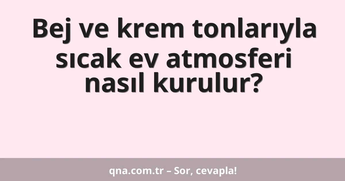 Bej ve krem tonlarıyla sıcak ev atmosferi nasıl kurulur?