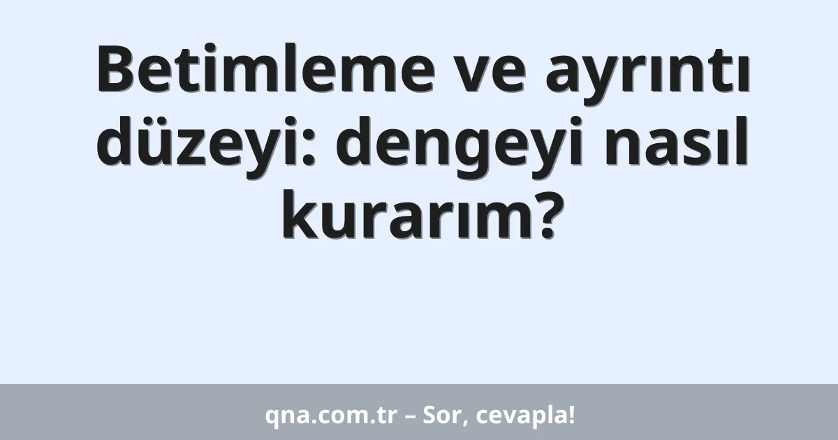 Betimleme ve ayrıntı düzeyi: dengeyi nasıl kurarım?