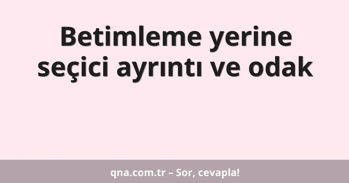 Betimleme yerine seçici ayrıntı ve odak