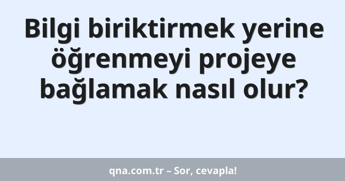 Bilgi biriktirmek yerine öğrenmeyi projeye bağlamak nasıl olur?