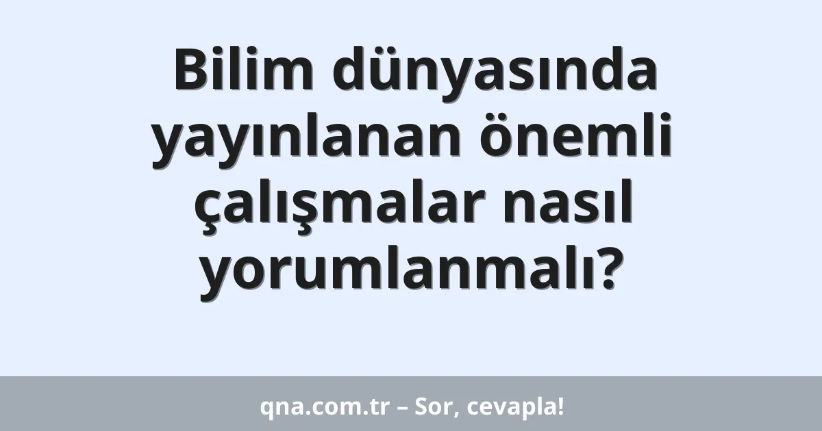 Bilim dünyasında yayınlanan önemli çalışmalar nasıl yorumlanmalı?