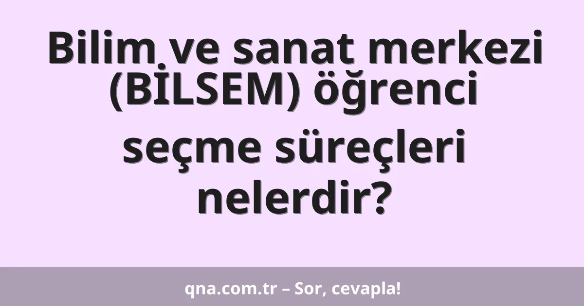 Bilim ve sanat merkezi (BİLSEM) öğrenci seçme süreçleri nelerdir?