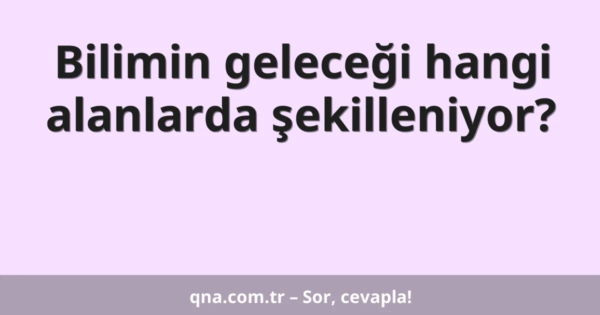 Bilimin geleceği hangi alanlarda şekilleniyor?