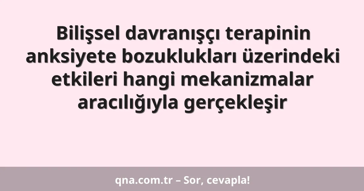 Bilişsel davranışçı terapinin anksiyete bozuklukları üzerindeki etkileri hangi mekanizmalar aracılığıyla gerçekleşir
