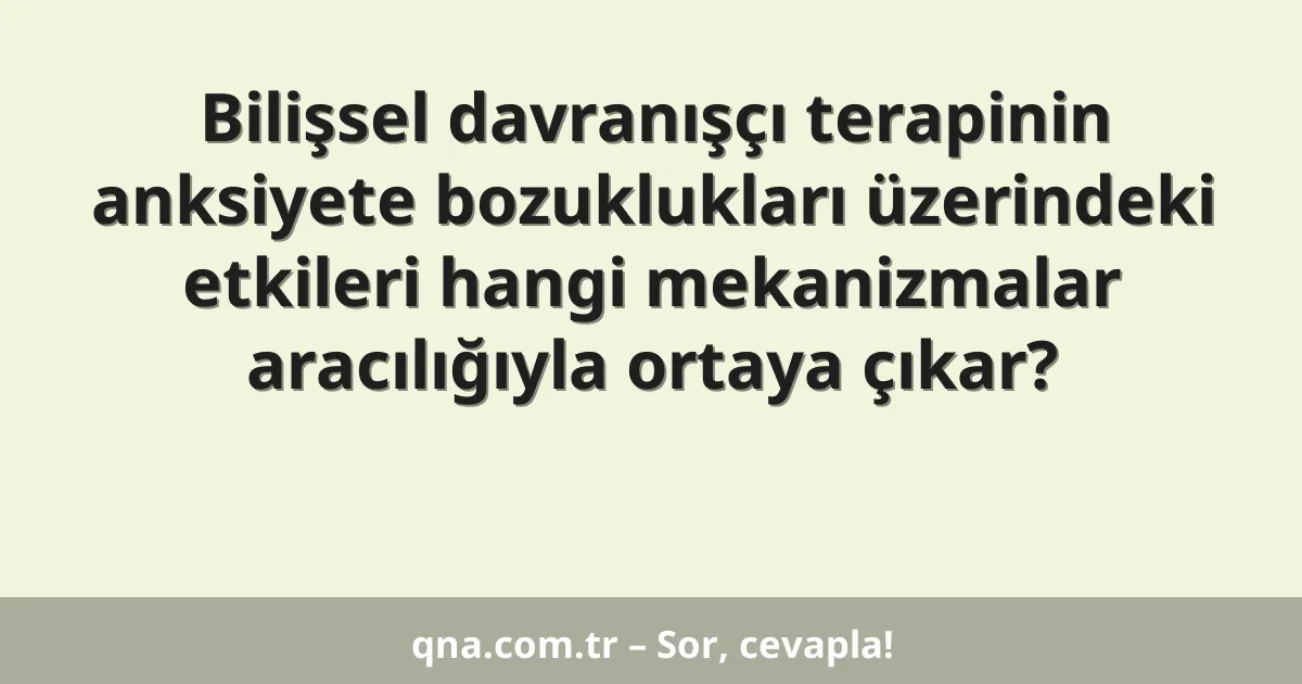 Bilişsel davranışçı terapinin anksiyete bozuklukları üzerindeki etkileri hangi mekanizmalar aracılığıyla ortaya çıkar?