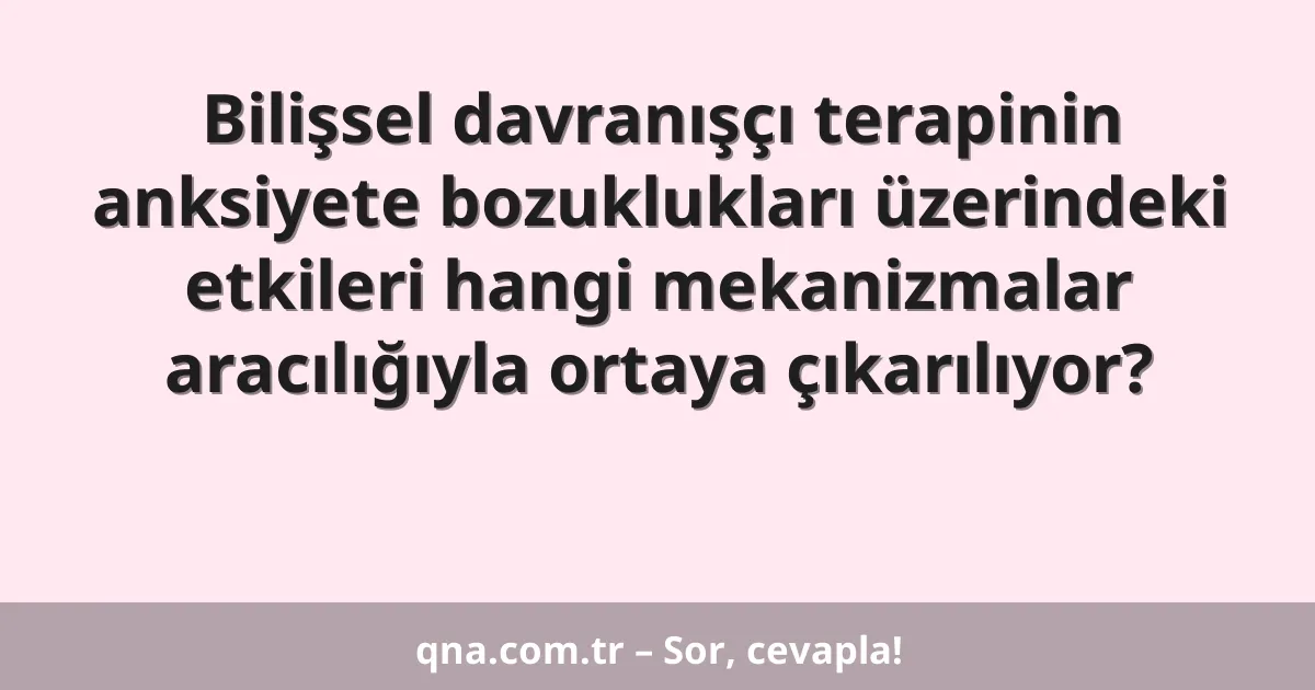 Bilişsel davranışçı terapinin anksiyete bozuklukları üzerindeki etkileri hangi mekanizmalar aracılığıyla ortaya çıkarılıyor?