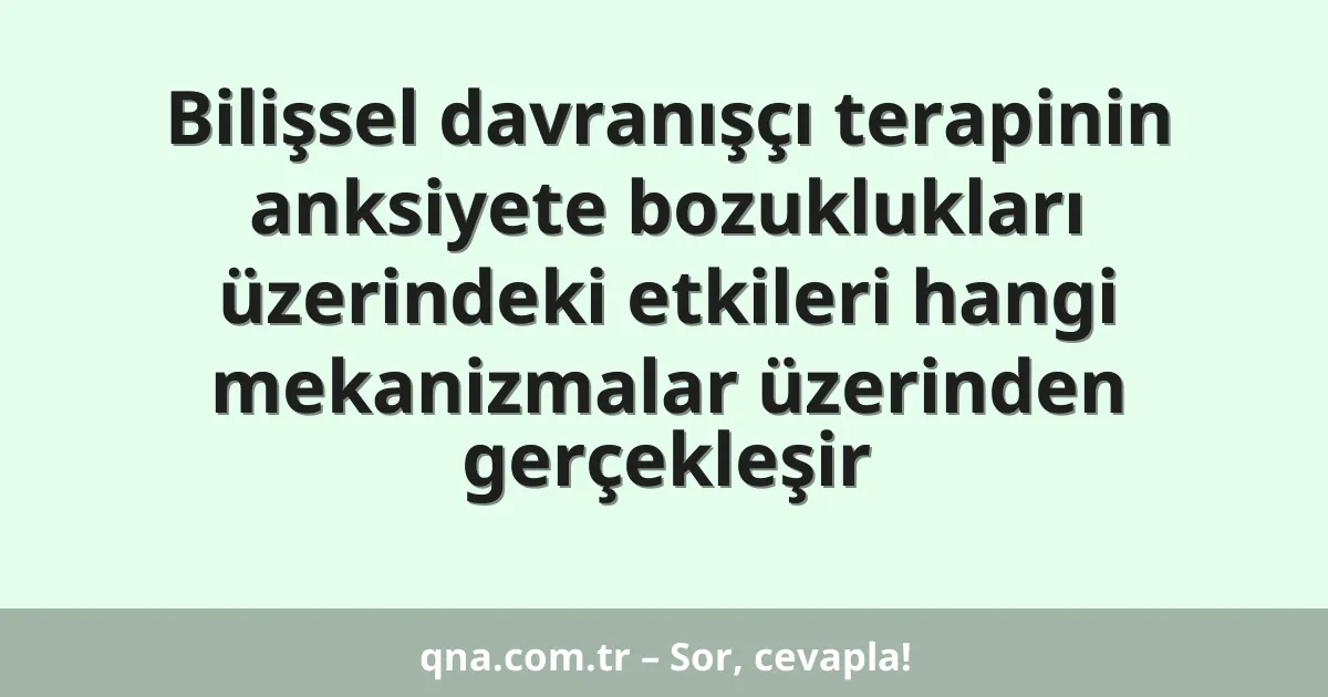 Bilişsel davranışçı terapinin anksiyete bozuklukları üzerindeki etkileri hangi mekanizmalar üzerinden gerçekleşir