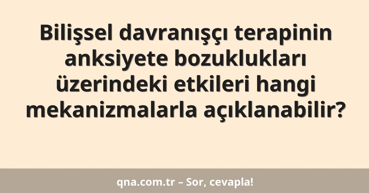 Bilişsel davranışçı terapinin anksiyete bozuklukları üzerindeki etkileri hangi mekanizmalarla açıklanabilir?