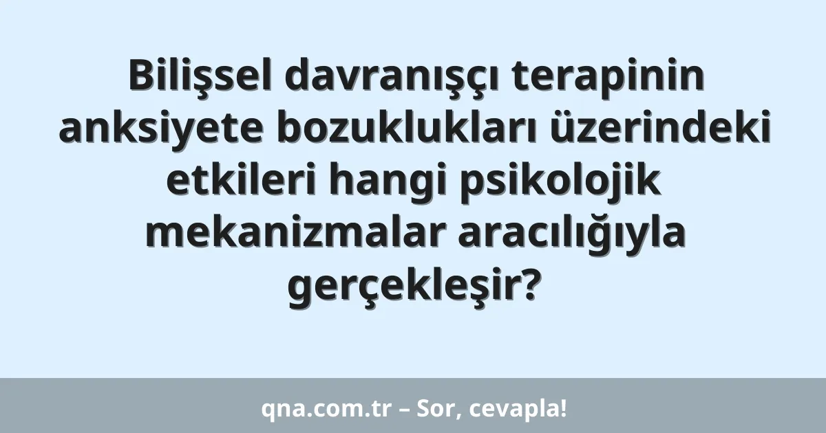 Bilişsel davranışçı terapinin anksiyete bozuklukları üzerindeki etkileri hangi psikolojik mekanizmalar aracılığıyla gerçekleşir?