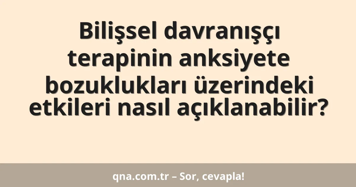 Bilişsel davranışçı terapinin anksiyete bozuklukları üzerindeki etkileri nasıl açıklanabilir?
