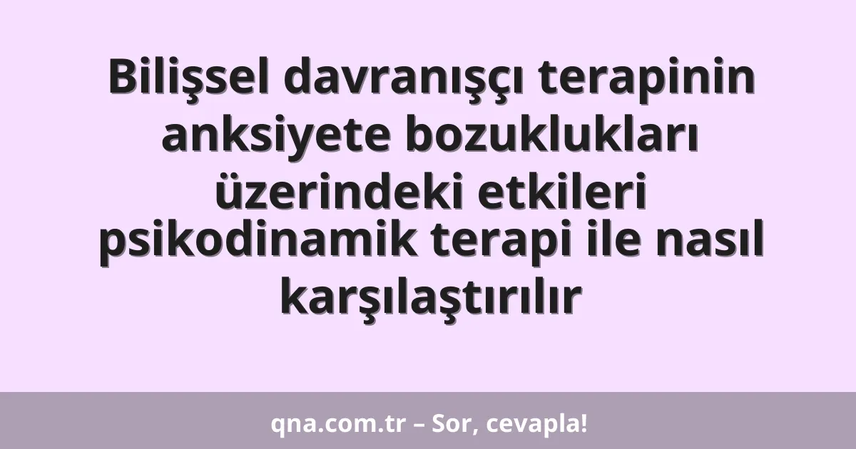 Bilişsel davranışçı terapinin anksiyete bozuklukları üzerindeki etkileri psikodinamik terapi ile nasıl karşılaştırılır