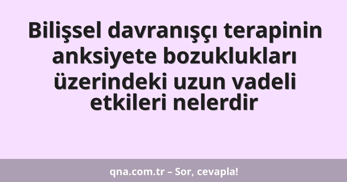 Bilişsel davranışçı terapinin anksiyete bozuklukları üzerindeki uzun vadeli etkileri nelerdir