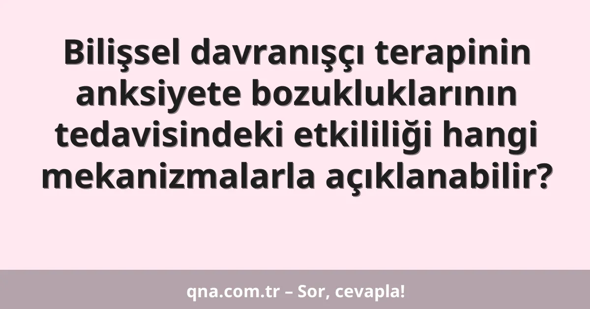 Bilişsel davranışçı terapinin anksiyete bozukluklarının tedavisindeki etkililiği hangi mekanizmalarla açıklanabilir?
