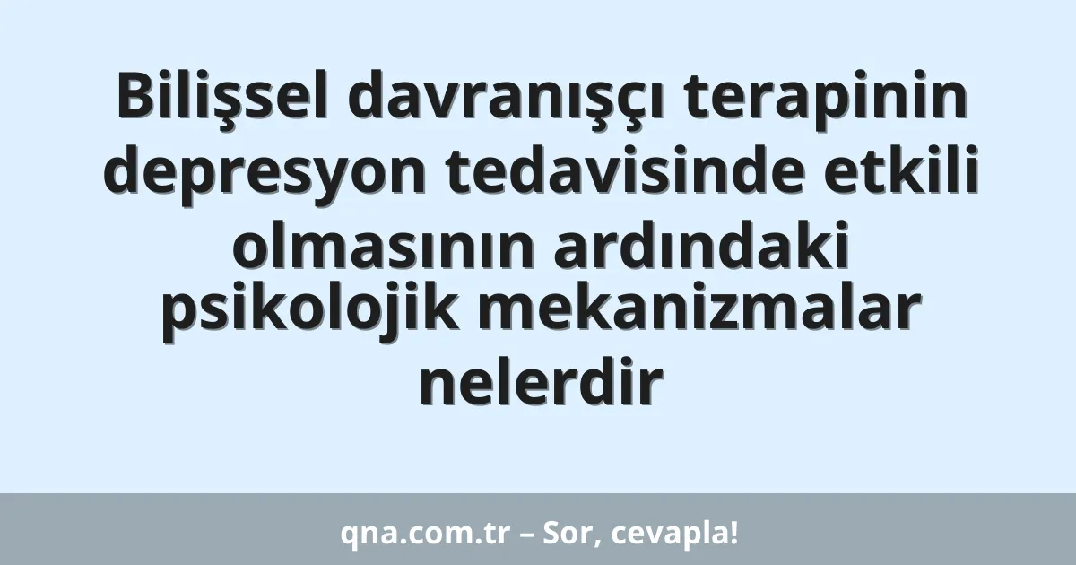 Bilişsel davranışçı terapinin depresyon tedavisinde etkili olmasının ardındaki psikolojik mekanizmalar nelerdir