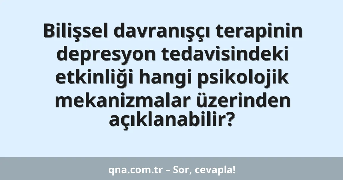 Bilişsel davranışçı terapinin depresyon tedavisindeki etkinliği hangi psikolojik mekanizmalar üzerinden açıklanabilir?