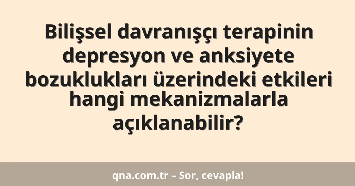Bilişsel davranışçı terapinin depresyon ve anksiyete bozuklukları üzerindeki etkileri hangi mekanizmalarla açıklanabilir?