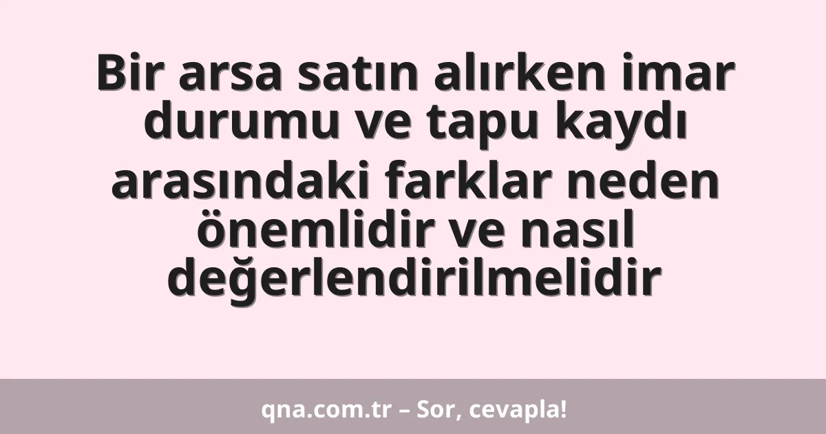 Bir arsa satın alırken imar durumu ve tapu kaydı arasındaki farklar neden önemlidir ve nasıl değerlendirilmelidir